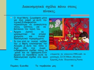 Πομάκη Ευανθία Το περιβολάκι μας 18
Διακοσμητικά σχέδια πάνω στους
πίνακες.
 O Aνρί Ματίς ζωγράφισε μόνο
για λίγο καιρό με αυτή την
τεχνική.Ενδιαφερόταν
περισσότερο να ανακαλύπτει
νέους τρόπους για να
βελτιώνει την τεχνη του.
 Άρχισε ,λοιπόν να
χρησιμοποιεί πιο απαλά
χρώματα και πολλά
διακοσμητικά περιγράμματα.
 Σε ένα από τα πολλά ταξίδια
του ,ο Ματίς επισκέφτηκε την
Αλγερία .Σ’ αυτό τον τόπο ο
Ανρί είδε ένα σωρό
ενδιαφέροντα σχέδια πάνω σε
χαλιά και σε υφάσματα.Έτσι
άρχισε να προσθέτει αυτά τα
διακοσμητικά σχέδια στα έργα
του.
«Αρμονία σε κόκκινο»1908,λάδι σε
μουσαμά, 221Χ180cm ,Μουσείο
Ερμιτάζ,Αγία Πετρούπολη,Ρωσία
 