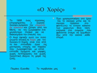Πομάκη Ευανθία Το περιβολάκι μας 19
«Ο Χορός»
 Το 1908 ένας πλούσιος
επιχειρηματίας ,ο Σεργκέι
Σκούκιν,αγόρασε την «Αρμονία
σε κόκκινο» και ζήτησε από τον
Ματίς να του ζωγραφίσει ένα
μεγαλύτερο πίνακα για να
διακοσμήσει την έπαυλή του.
 Ο Ανρί έφτιαξε αυτό τον πολύ
γνωστό πίνακα,το Χορό ,για τον
Σκούκιν.Ο Χορός είναι ένα από
τα πιο σπουδαία έργα της
μοντέρνας εποχής και παρόλο
που ζωγραφίστηκε με απλά
επίπεδα σχήματα και μορφές
χωρίς λεπτομέρειες και χωρίς
προοπτική ,δείχνει τη χαρά της
ζωής.
 Έχει χρησιμοποιήσει στο έργο
του το σκούρο μπλε και το
σκούρο πράσινο στο
φόντο,ενώ το έντονο κόκκινο
των χορευτών δίνει τόση
ενέργεια στα σώματα ,που
φαίνονται έτοιμα να ξεχυθούν
έξω από την εικόνα ,κάθε
στιγμή
 