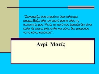 “ Ζωγραφίζω όσο μπορώ κι όσο καλύτερα
μπορώ.Βάζω όλο τον εαυτό μου κι όλες τις
. ,ικανότητές μου Μετά αν αυτό που έφτιαξα δεν είναι
,καλό δε φταίω εγώ ,απλά και ,μόνο δεν μπορούσα
”να το κάνω καλύτερο .
Ανρί Ματίς
 