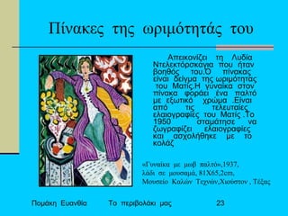 Πομάκη Ευανθία Το περιβολάκι μας 23
Πίνακες της ωριμότητάς του
Απεικονίζει τη Λυδία
Ντελεκτόρσκαγια που ήταν
βοηθός του.Ό πίνακας
είναι δείγμα της ωριμότητας
του Ματίς.Η γυναίκα στον
πίνακα φοράει ένα παλτό
με εξωτικό χρώμα .Είναι
από τις τελευταίες
ελαιογραφίες του Ματίς .Το
1950 σταμάτησε να
ζωγραφίζει ελαιογραφίες
και ασχολήθηκε με το
κολάζ
«Γυναίκα με μωβ παλτό»,1937,
λάδι σε μουσαμά, 81Χ65,2cm,
Μουσείο Καλών Τεχνών,Χιούστον , Τέξας
 