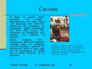 Πομάκη Ευανθία Το περιβολάκι μας 25
Cut-outs
 O Mατίς σε μεγάλη ηλικία
εξέπληξε τον κόσμο
δημιουργώντας ένα είδος τέχνης
πιο φρέσκιας από ποτέ.Όταν
γέρασε και δεν μπορούσε να
ζωγραφίσει όρθιος ,ανακάλυψε
ένα άλλο είδος τέχνης που
μπορούσε να εφαρμοστεί από
κάποιον που καθόταν σε
καρέκλα.
 Έκοβε σχήματα από
πολύχρωμα χαρτιά και έφτιαχνε
υπέροχα έργα ,τα περίφημα
cut-outs του.Έλεγε ,μάλιστα ότι
φτιάχνοντας αυτά τα έργα είναι
σαν να ζωγραφίζεις με ψαλίδι
και να κάνεις γλυπτική με τα
χρώματα.
Ο Ματίς σε μεγάλη ηλικία ,την ώρα που
δουλεύει στο στούντιό του στη Νίκαια της
Γαλλίας,το 1952.Τα κομμάτια χαρτιού
,ασύμμετρα ψαλιδισμένα, αποκαλύπτουν την
τεχνική του cut-outs.
 
