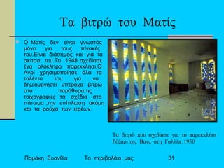 Πομάκη Ευανθία Το περιβολάκι μας 31
Tα βιτρώ του Ματίς
 O Ματίς δεν είναι γνωστός
μόνο για τους πίνακές
του.Είναι διάσημος και για τα
σκίτσα του.Το 1948 σχεδίασε
ένα ολόκληρο παρεκκλήσι.Ο
Ανρί χρησιμοποίησε όλα τα
ταλέντα του για να
δημιουργήσει υπέροχα βιτρώ
στα παράθυρα,τις
τοιχογραφίες ,τα σχέδια στο
πάτωμα ,την επίπλωση ακόμη
και τα ρούχα των ιερέων.
Τα βιτρώ που σχεδίασε για το παρεκκλήσι
Ρόζαρι της Βανς στη Γαλλία ,1950
 