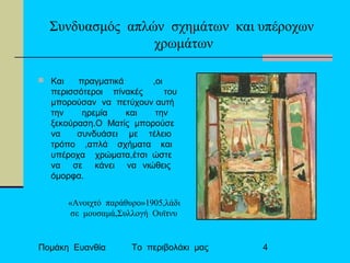 Πομάκη Ευανθία Το περιβολάκι μας 4
Συνδυασμός απλών σχημάτων και υπέροχων
χρωμάτων
 Και πραγματικά ,οι
περισσότεροι πίνακές του
μπορούσαν να πετύχουν αυτή
την ηρεμία και την
ξεκούραση.Ο Ματίς μπορούσε
να συνδυάσει με τέλειο
τρόπο ,απλά σχήματα και
υπέροχα χρώματα,έτσι ώστε
να σε κάνει να νιώθεις
όμορφα.
«Ανοιχτό παράθυρο»1905,λάδι
σε μουσαμά,Συλλογή Ουϊτνυ
 