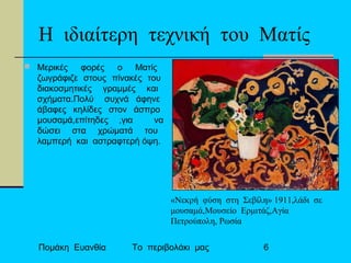Πομάκη Ευανθία Το περιβολάκι μας 6
Η ιδιαίτερη τεχνική του Ματίς
 Μερικές φορές ο Ματίς
ζωγράφιζε στους πίνακές του
διακοσμητικές γραμμές και
σχήματα.Πολύ συχνά άφηνε
άβαφες κηλίδες στον άσπρο
μουσαμά,επίτηδες ,για να
δώσει στα χρώματά του
λαμπερή και αστραφτερή όψη.
«Νεκρή φύση στη Σεβίλη» 1911,λάδι σε
μουσαμά,Μουσείο Ερμιτάζ,Αγία
Πετρούπολη, Ρωσία
 
