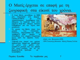 Πομάκη Ευανθία Το περιβολάκι μας 7
Ο Ματίς έρχεται σε επαφή με τη
ζωγραφική στα είκοσί του χρόνια.
 Ο Ανρί Ματίς γεννήθηκε το 1869
στο Καμπρεσί στη βόρεια
Γαλλία.Αντίθετα με τους
περισσότερους ζωγράφους που
έδειχναν το ταλέντο τους από
μικροί,ο Ανρί δεν έδειχνε κανένα
ενδιαφέρον για την τέχνη όσο
μεγάλωνε.
 Οι γονείς του Ματίς είχαν ένα
μαγαζί που πουλούσε
σπόρους ,δημητριακά και άλλα
τρόφιμα.Ο Ανρί άρχισε να
σπουδάζει στη νομική, σταμάτησε
όμως γιατί την έβρισκε πολύ
βαρετή.
 Ξαφνικά στα είκοσί του χρόνια
αρρώστησε βαριά και χρειάστηκε
να μείνει ένα χρόνο στο
κρεβάτι.Η μητέρα του του χάρισε
ένα κουτί μπογιές για να μη
βαριέται.Έτσι ξεκίνησε να
ζωγραφίζει.
«Σπίτι στο Φενουιλέ»1898-
1899,Τουλούζη,Μουσείο Ματίς,Νίκαια,Γαλλία
 