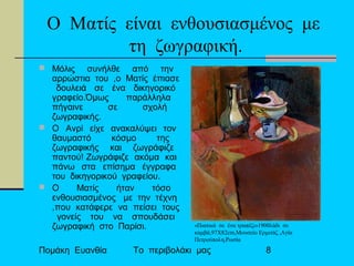 Πομάκη Ευανθία Το περιβολάκι μας 8
Ο Ματίς είναι ενθουσιασμένος με
τη ζωγραφική.
 Μόλις συνήλθε από την
αρρώστια του ,ο Ματίς έπιασε
δουλειά σε ένα δικηγορικό
γραφείο.Όμως παράλληλα
πήγαινε σε σχολή
ζωγραφικής.
 Ο Ανρί είχε ανακαλύψει τον
θαυμαστό κόσμο της
ζωγραφικής και ζωγράφιζε
παντού! Ζωγράφιζε ακόμα και
πάνω στα επίσημα έγγραφα
του δικηγορικού γραφείου.
 Ο Ματίς ήταν τόσο
ενθουσιασμένος με την τέχνη
,που κατάφερε να πείσει τους
γονείς του να σπουδάσει
ζωγραφική στο Παρίσι. «Πιατικά σε ένα τραπέζι»1900λάδι σε
καμβά,97Χ82cm,Μουσείο Ερμιτάζ ,Αγία
Πετρούπολη,Ρωσία
 