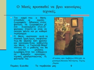 Πομάκη Ευανθία Το περιβολάκι μας 9
Ο Ματίς προσπαθεί να βρει καινούριες
τεχνικές.
 Τον καιρό που ο Ματίς
σπούδαζε ,οι σχολές
ζωγραφικής δίδασκαν στους
φοιτητές να ζωγραφίζουν με
ένα συγκεκριμένο στυλ.Οι
φιγούρες έπρεπε να είναι σε
σκούρο φόντο και με καθαρό
περίγραμμα.
 Ο Ματίς αγαπούσε αυτά τα
κλασικά έργα,όμως σκεφτόταν
πώς θα έβρισκε κάτι φρέσκο
και καινούριο.Ένας καθηγητής
του Ματίς , ο Γκουστάβ Μορό
πίστευε ότι ο μαθητής του θα
γινόταν μεγάλος
ζωγράφος.Έτσι τον ενθάρρυνε
να δοκιμάζει καινούριες
τεχνικές χρησιμοποιώντας τη
φαντασία του. «Γυναίκα που διαβάζει»1894,λάδι σε
μουσαμά,Μουσείο Μοντέρνας Τέχνης
,Παρίσι
 