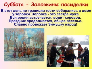 Суббота - Золовкины посиделки
В этот день по традиции гости собирались в доме
у золовки. Золовка - это сестра мужа.
Вся родня встречается, водит хоровод.
Праздник продолжается, общее веселье.
Славно провожает Зимушку народ!
 