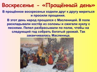 Воскресенье - «Прощённый день»
В прощённое воскресенье ходили друг к другу мириться
и просили прощения.
В этот день народ прощался с Масленицей. В поле
раскладывали костёр из соломы и сжигали куклу с
песнями. Пепел разбрасывали по полю, чтобы на
следующий год собрать богатый урожай. Так
заканчивалась Масленица.
 