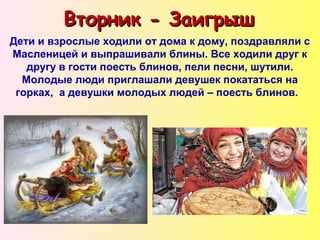 Вторник - ЗаигрышВторник - Заигрыш
Дети и взрослые ходили от дома к дому, поздравляли с
Масленицей и выпрашивали блины. Все ходили друг к
другу в гости поесть блинов, пели песни, шутили.
Молодые люди приглашали девушек покататься на
горках, а девушки молодых людей – поесть блинов.
 