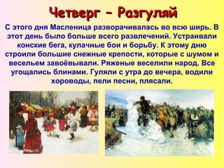 Четверг – РазгуляйЧетверг – Разгуляй
С этого дня Масленица разворачивалась во всю ширь. В
этот день было больше всего развлечений. Устраивали
конские бега, кулачные бои и борьбу. К этому дню
строили большие снежные крепости, которые с шумом и
весельем завоёвывали. Ряженые веселили народ. Все
угощались блинами. Гуляли с утра до вечера, водили
хороводы, пели песни, плясали.
 