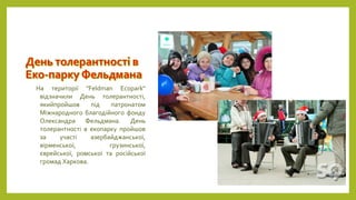 На території "Feldman Ecopark"
відзначили День толерантності,
якийпройшов під патронатом
Міжнародного благодійного фонду
Олександра Фельдмана. День
толерантності в екопарку пройшов
за участі азербайджанської,
вірменської, грузинської,
єврейської, ромської та російської
громад Харкова.
 