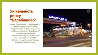 Ринок “Барабашово”— найбільший в
Україні і один з найбільших у
Східній Європі. За деякими даними,
найбільший в Європі. “Барабашово”
— багатонаціональний
торговельний центр, у якому серед
інших працюють люди з країн
Далекого сходу, Близького сходу,
Середньої Азії та Африки.
 