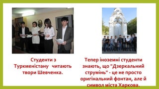 Студенти з
Туркменістану читають
твори Шевченка.
Тепер іноземні студенти
знають, що "Дзеркальний
струмінь" - це не просто
оригінальний фонтан, але й
символ міста Харкова.
 