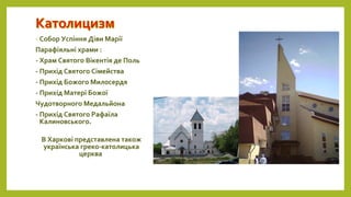 - Собор Успіння Діви Марії
Парафіяльні храми :
- Храм Святого Вікентія де Поль
- Прихід Святого Сімейства
- Прихід Божого Милосердя
- Прихід Матері Божої
Чудотворного Медальйона
- Прихід Святого Рафаїла
Калиновського.
В Харкові представлена також
українська греко-католицька
церква
 