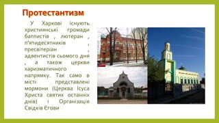 У Харкові існують
християнські громади
баптистів , лютеран ,
п'ятидесятників ,
пресвітеріан ,
адвентистів сьомого дня
, а також церкви
харизматичного
напрямку. Так само в
місті представлені
мормони (Церква Ісуса
Христа святих останніх
днів) і Організація
Свідків Єгови
 