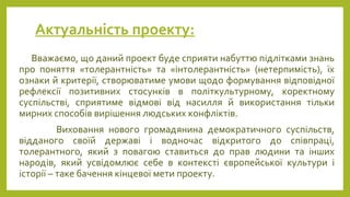 Актуальність проекту:
Вважаємо, що даний проект буде сприяти набуттю підлітками знань
про поняття «толерантність» та «інтолерантність» (нетерпимість), їх
ознаки й критерії, створюватиме умови щодо формування відповідної
рефлексії позитивних стосунків в політкультурному, коректному
суспільстві, сприятиме відмові від насилля й використання тільки
мирних способів вирішення людських конфліктів.
Виховання нового громадянина демократичного суспільств,
відданого своїй державі і водночас відкритого до співпраці,
толерантного, який з повагою ставиться до прав людини та інших
народів, який усвідомлює себе в контексті європейської культури і
історії – таке бачення кінцевої мети проекту.
 