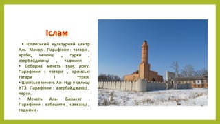 • Ісламський культурний центр
Аль- Манар . Парафіяни : татари ,
араби, чеченці , турки ,
азербайджанці , таджики .
• Соборна мечеть 1905 року.
Парафіяни : татари , кримські
татари і турки.
• Шиїтська мечеть Ан- Нур у селищі
ХТЗ. Парафіяни : азербайджанці ,
перси.
• Мечеть Аль- Баракят .
Парафіяни : хабашити , кавказці ,
таджики .
 
