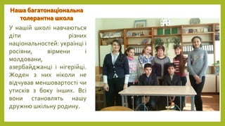 У нашій школі навчаються
діти різних
національностей: українці і
росіяни, вірмени і
молдовани,
азербайджанці і нігерійці.
Жоден з них ніколи не
відчував меншовартості чи
утисків з боку інших. Всі
вони становлять нашу
дружню шкільну родину.
 