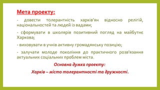 Мета проекту:
- довести толерантність харків’ян відносно релігій,
національностей та людей із вадами;
- сформувати в школярів позитивний погляд на майбутнє
Харкова;
- виховувати в учнів активну громадянську позицію;
- залучати молоде покоління до практичного розв'язання
актуальних соціальних проблем міста.
Основна думка проекту:
Харків – місто толерантності та дружності.
 