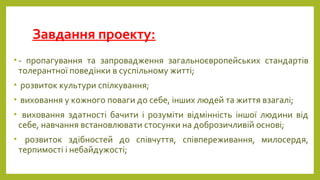 Завдання проекту:
• - пропагування та запровадження загальноєвропейських стандартів
толерантної поведінки в суспільному житті;
• розвиток культури спілкування;
• виховання у кожного поваги до себе, інших людей та життя взагалі;
• виховання здатності бачити і розуміти відмінність іншої людини від
себе, навчання встановлювати стосунки на доброзичливій основі;
• розвиток здібностей до співчуття, співпереживання, милосердя,
терпимості і небайдужості;
 