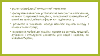 • розвиток рефлексії толерантної поведінки;
• формування ціннісних установок на толерантне спілкування,
навичок толерантної поведінки, толерантної взаємодії в сім’ї,
школі, на вулиці, в інших сферах життєдіяльності;
• розвиток в учнівської молоді навичок гідного виходу з
конфліктної ситуації;
• виховання любові до України, поваги до звичаїв, традицій,
духовних і культурних цінностей усіх націй і народів, які
живуть в Україні;
 