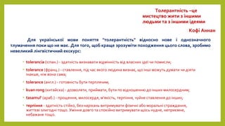 • tolerancia (іспан.) - здатність визнавати відмінність від власних ідеї чи помисли;
• tolerance (франц.) - ставлення, під час якого людина визнає, що інші можуть думати чи діяти
інакше, ніж вона сама;
• tolerance (англ.) - готовність бути терплячим;
• kuan rong (китайска) - дозволяти, приймати, бути по відношенню до інших милосердним;
• tasamul' (араб.) - прощення, милосердя, м'якість, терпіння, чуйне ставлення до інших;
• терпіння - здатність стійко, без нарікань витримувати фізичні або моральні страждання,
життєві злигодні тощо. Уміння довго та спокійно витримувати щось нудне, неприємне,
небажане тощо.
Для української мови поняття "толерантність" відносно нове і однозначного
тлумачення поки що не має. Для того, щоб краще зрозуміти походження цього слова, зробимо
невеликий лінгвістичний екскурс:
Толерантність –це
мистецтво жити з іншими
людьми та з іншими ідеями
Кофі Аннан
 