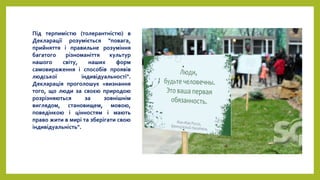 Під терпимістю (толерантністю) в
Декларації розуміється "повага,
прийняття і правильне розуміння
багатого різноманіття культур
нашого світу, наших форм
самовираження і способів проявів
людської індивідуальності".
Декларація проголошує «визнання
того, що люди за своєю природою
розрізняються за зовнішнім
виглядом, становищем, мовою,
поведінкою і цінностям і мають
право жити в мирі та зберігати свою
індивідуальність".
 