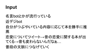 Input
名言botとかが流行っている
近デジbot
自分がつぶやいている内容に応じて本を勝手に推
薦
恋愛についてツイート→昔の恋愛に関する本が出
てくる→昔も変わらないんだなぁ…
普段の文脈につなげていく
 