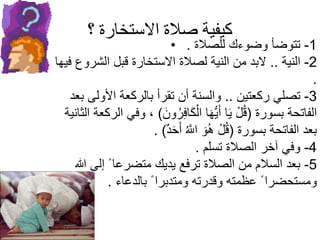 ‫؟‬ ‫االستخارة‬ ‫صالة‬ ‫كيفية‬
• 1-‫للصالة‬ ‫وضوءك‬ ‫تتوضأ‬.
2-‫النية‬..‫فيه‬ ‫الشروع‬ ‫قبل‬ ‫االستخارة‬ ‫لصالة‬ ‫النية‬ ‫من‬ ‫البد‬‫ا‬
.
3-‫ركعتين‬ ‫تصلي‬..‫بعد‬ ‫األولى‬ ‫بالركعة‬ ‫تقرأ‬ ‫أن‬ ‫والسنة‬
‫بسورة‬ ‫الفاتحة‬(َ‫ون‬ُ‫ر‬ِ‫ف‬‫ا‬َ‫ك‬ْ‫ال‬ ‫ا‬َ‫ه‬ُّ‫ي‬َ‫أ‬ ‫ا‬َ‫ي‬ ْ‫ل‬ُ‫ق‬)‫وف‬ ،‫الثانية‬ ‫الركعة‬ ‫ي‬
‫بسورة‬ ‫الفاتحة‬ ‫بعد‬(ٌ‫د‬َ‫ح‬َ‫أ‬ ُ‫اَّلل‬ َ‫و‬ُ‫ه‬ ْ‫ل‬ُ‫ق‬. )
4-‫تسلم‬ ‫الصالة‬ ‫آخر‬ ‫وفي‬.
5-‫هللا‬ ‫إلى‬ ً ‫متضرعا‬ ‫يديك‬ ‫ترفع‬ ‫الصالة‬ ‫من‬ ‫السالم‬ ‫بعد‬
‫بالدعاء‬ ً ‫ومتدبرا‬ ‫وقدرته‬ ‫عظمته‬ ً ‫ومستحضرا‬.
 