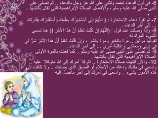 • 6-‫بالدعاء‬ ‫وجل‬ ‫عز‬ ‫هللا‬ ‫على‬ ‫وتثني‬ ‫تحمد‬ ‫الدعاء‬ ‫أول‬ ‫في‬..‫على‬ ‫تصلي‬ ‫ثم‬
‫بالت‬ ‫تقال‬ ‫التي‬ ‫اإلبراهيمية‬ ‫الصالة‬ ‫واألفضل‬ ، ‫وسلم‬ ‫عليه‬ ‫هللا‬ ‫صلى‬ ‫النبي‬‫شهد‬.
• .
7-‫االستخارة‬ ‫دعاء‬ ‫تقرأ‬ ‫تم‬( :ِ‫ع‬ِ‫ب‬ َ‫ك‬ُ‫ير‬ ِ‫َخ‬‫ت‬ْ‫س‬َ‫أ‬ ‫ي‬ِ‫ن‬ِ‫إ‬ ‫م‬ُ‫ه‬‫الل‬ِ‫ت‬ َ‫ر‬ْ‫د‬ُ‫ق‬ِ‫ب‬ َ‫ك‬ُ‫ر‬ِ‫د‬ْ‫ق‬َ‫ت‬ْ‫س‬َ‫أ‬ َ‫و‬ َ‫ك‬ِ‫م‬ْ‫ل‬َ‫ك‬
...‫الدعاء‬ ‫آخر‬ ‫إلى‬.
8-‫قول‬ ‫عند‬ ‫وصلت‬ ‫وإذا‬( :‫ا‬ ‫ا‬َ‫ذ‬َ‫ه‬ ‫ن‬َ‫أ‬ ُ‫م‬َ‫ل‬ْ‫ع‬َ‫ت‬ َ‫ت‬ْ‫ن‬ُ‫ك‬ ْ‫ن‬ِ‫إ‬ ‫م‬ُ‫ه‬‫الل‬َ‫ر‬ْ‫م‬َ‫أل‬((‫تسمي‬ ‫هنا‬
‫له‬ ‫المراد‬ ‫الشيء‬.
‫مرتين‬ ‫تقولها‬..‫ن‬َ‫أ‬ ُ‫م‬َ‫ل‬ْ‫ع‬َ‫ت‬ َ‫ت‬ْ‫ن‬ُ‫ك‬ ْ‫ن‬ِ‫إ‬ َ‫و‬ ، ‫بالشر‬ ‫ومرة‬ ‫بالخير‬ ‫مرة‬‫ي‬ِ‫ل‬ ٌّ‫َر‬‫ش‬ َ‫ر‬ْ‫م‬َ‫أل‬‫ا‬ ‫ا‬َ‫ذ‬َ‫ه‬
‫ي‬ ِ‫ر‬ْ‫م‬َ‫أ‬ ِ‫ة‬َ‫ب‬ِ‫ق‬‫ا‬َ‫ع‬ َ‫و‬ ‫ي‬ِ‫ش‬‫ا‬َ‫ع‬َ‫م‬ َ‫و‬ ‫ي‬ِ‫ن‬‫ي‬ِ‫د‬ ‫ي‬ِ‫ف‬...‫الدعاء‬ ‫آخر‬ ‫إلى‬.
9-‫وسلم‬ ‫عليه‬ ‫هللا‬ ‫صلى‬ ‫النبي‬ ‫على‬ ‫تصلي‬ ‫ثم‬..‫األولى‬ ‫بالمرة‬ ‫فعلت‬ ‫كما‬
‫بالتشهد‬ ‫تقال‬ ‫التي‬ ‫اإلبراهيمية‬ ‫الصالة‬.
10-‫االستخارة‬ ‫صالة‬ ‫انتهت‬ ‫واآلن‬..‫عليه‬ ً ‫متوكال‬ ‫هللا‬ ‫إلى‬ ‫أمرك‬ ً ‫تاركا‬..
‫يصابك‬ ‫الذي‬ ‫الضيق‬ ‫أو‬ ‫األحالم‬ ‫من‬ ‫ودعك‬ ‫طلبك‬ ‫في‬ ‫واسعى‬..‫إلى‬ ‫تلتفت‬ ‫وال‬
‫بشيء‬ ‫األمور‬ ‫هذه‬..‫إليه‬ ‫ماتصل‬ ‫آخر‬ ‫إلى‬ ‫أمرك‬ ‫في‬ ‫واسعى‬
 