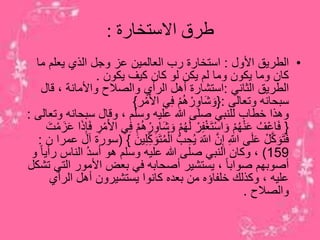 ‫االستخارة‬ ‫طرق‬:
•‫األول‬ ‫الطريق‬:‫ما‬ ‫يعلم‬ ‫الذي‬ ‫وجل‬ ‫عز‬ ‫العالمين‬ ‫رب‬ ‫استخارة‬
‫يكون‬ ‫كيف‬ ‫كان‬ ‫لو‬ ‫يكن‬ ‫لم‬ ‫وما‬ ‫يكون‬ ‫وما‬ ‫كان‬.
‫الثاني‬ ‫الطريق‬:‫قال‬ ، ‫واألمانة‬ ‫والصالح‬ ‫الرأي‬ ‫أهل‬ ‫استشارة‬
‫وتعالى‬ ‫سبحانه‬:{‫ر‬ْ‫م‬َ‫أل‬‫ا‬ ‫ي‬ِ‫ف‬ ْ‫م‬ُ‫ه‬ ْ‫ر‬ِ‫او‬َ‫ش‬ َ‫و‬}
‫وت‬ ‫سبحانه‬ ‫وقال‬ ، ‫وسلم‬ ‫عليه‬ ‫هللا‬ ‫صلى‬ ‫للنبي‬ ‫خطاب‬ ‫وهذا‬‫عالى‬:
{‫ا‬َ‫ش‬ َ‫و‬ ْ‫م‬ُ‫ه‬َ‫ل‬ ْ‫ر‬ِ‫ف‬ْ‫غ‬َ‫ت‬ْ‫س‬‫ا‬ َ‫و‬ ْ‫م‬ُ‫ه‬ْ‫ن‬َ‫ع‬ ُ‫ف‬ْ‫ع‬‫ا‬َ‫ف‬َ‫ز‬َ‫ع‬ ‫ا‬َ‫ذ‬ِ‫إ‬َ‫ف‬ ِ‫ر‬ْ‫م‬َ‫أل‬‫ا‬ ‫ي‬ِ‫ف‬ ْ‫م‬ُ‫ه‬ ْ‫ر‬ِ‫و‬َ‫ت‬ْ‫م‬
ُّ‫ب‬ ِ‫ح‬ُ‫ي‬ َ‫اَّلل‬ ‫ن‬ِ‫إ‬ ِ‫اَّلل‬ ‫ى‬َ‫ل‬َ‫ع‬ ْ‫ل‬‫ك‬ َ‫َو‬‫ت‬َ‫ف‬َ‫ين‬ِ‫ل‬ِ‫ك‬ َ‫َو‬‫ت‬ُ‫م‬ْ‫ال‬}(‫ن‬ ‫عمرا‬ ‫آل‬ ‫سورة‬:
159)‫ر‬ ‫الناس‬ ُ‫د‬‫أس‬ ‫هو‬ ‫وسلم‬ ‫عليه‬ ‫هللا‬ ‫صلى‬ ‫النبي‬ ‫وكان‬ ،‫و‬ ً‫ا‬‫أي‬
‫الت‬ ‫األمور‬ ‫بعض‬ ‫في‬ ‫أصحابه‬ ‫يستشير‬ ، ً‫ا‬‫صواب‬ ‫أصوبهم‬‫تشكل‬ ‫ي‬
‫الرأي‬ ‫أهل‬ ‫يستشيرون‬ ‫كانوا‬ ‫بعده‬ ‫من‬ ‫خلفاؤه‬ ‫وكذلك‬ ، ‫عليه‬
‫والصالح‬.
 