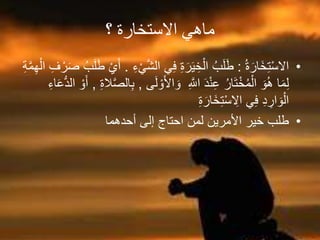 ‫؟‬ ‫االستخارة‬ ‫ماهي‬
•ُ‫ة‬َ‫َار‬‫خ‬ِ‫ت‬ْ‫س‬‫اال‬:‫الش‬ ‫ي‬ِ‫ف‬ ِ‫ة‬َ‫ر‬َ‫ي‬ ِ‫خ‬ْ‫ال‬ ُ‫ب‬َ‫ل‬َ‫ط‬ِ‫ء‬ْ‫ي‬.ِ‫ف‬ ْ‫ر‬َ‫ص‬ ُ‫ب‬َ‫ل‬َ‫ط‬ ْ‫ي‬َ‫أ‬ِ‫ة‬‫م‬ِ‫ه‬ْ‫ال‬
ْ‫و‬َ‫أل‬‫ا‬ َ‫و‬ ِ‫اَّلل‬ َ‫د‬ْ‫ن‬ِ‫ع‬ ُ‫ار‬َ‫ت‬ْ‫خ‬ُ‫م‬ْ‫ال‬ َ‫و‬ُ‫ه‬ ‫ا‬َ‫م‬ِ‫ل‬‫ى‬َ‫ل‬,ِ‫ة‬‫ال‬‫الص‬ِ‫ب‬,َ‫ع‬ُّ‫د‬‫ال‬ ْ‫و‬َ‫أ‬ِ‫اء‬
ِ‫ة‬َ‫َار‬‫خ‬ِ‫ت‬ْ‫س‬ ِ‫اال‬ ‫ي‬ِ‫ف‬ ِ‫د‬ ِ‫ار‬ َ‫و‬ْ‫ال‬
•‫أحدهما‬ ‫إلى‬ ‫احتاج‬ ‫لمن‬ ‫األمرين‬ ‫خير‬ ‫طلب‬
 