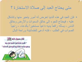 ‫؟‬ ‫االستخارة‬ ‫صالة‬ ‫إلى‬ ‫العبد‬ ‫يحتاج‬ ‫متى‬
•‫وت‬ ‫منها‬ ‫يتحير‬ ‫أمور‬ ‫له‬ ‫تعرض‬ ‫الدنيا‬ ‫هذه‬ ‫في‬ ‫العبد‬ ‫فإن‬‫تشكل‬
‫وخال‬ ‫واألرض‬ ‫السموات‬ ‫خالق‬ ‫إلى‬ ‫للجوء‬ ‫فيحتاج‬ ، ‫عليه‬‫ق‬
‫بالدعاء‬ ً‫ا‬‫مستخير‬ ً‫ا‬‫داعي‬ ‫يديه‬ ً‫ا‬‫رافع‬ ‫يسأله‬ ، ‫الناس‬ً‫ا‬‫راجي‬ ،
‫البال‬ ‫وراحة‬ ‫للطمأنينة‬ ‫أدعى‬ ‫فإنه‬ ، ‫الطلب‬ ‫في‬ ‫الصواب‬
 