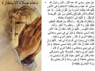 ‫االستخارة‬ ‫صالة‬ ‫دعاء‬ • َ‫ل‬‫ا‬َ‫ق‬ ‫عنه‬ ‫هللا‬ ‫رضي‬ ٍ‫ر‬ِ‫ب‬‫ا‬َ‫ج‬ ْ‫ن‬َ‫ع‬:َ‫ر‬ َ‫ان‬َ‫ك‬ِ‫اَّلل‬ ُ‫ل‬‫و‬ُ‫س‬
َ‫خ‬ِ‫ت‬ْ‫س‬‫اال‬ ‫َا‬‫ن‬ُ‫م‬ِ‫ل‬َ‫ع‬ُ‫ي‬ ‫وسلم‬ ‫عليه‬ ‫هللا‬ ‫صلى‬ِ‫ور‬ُ‫م‬ُ‫األ‬ ‫ي‬ِ‫ف‬ َ‫ة‬َ‫ار‬
ِ‫م‬ َ‫ة‬َ‫ور‬ُّ‫س‬‫ال‬ ‫َا‬‫ن‬ُ‫م‬ِ‫ل‬َ‫ع‬ُ‫ي‬ ‫ا‬َ‫م‬َ‫ك‬ ‫ا‬َ‫ه‬ِ‫ل‬ُ‫ك‬ُ‫ل‬‫و‬ُ‫ق‬َ‫ي‬ ِ‫آن‬ ْ‫ر‬ُ‫ق‬ْ‫ال‬ ْ‫ن‬:‫م‬َ‫ه‬ ‫ا‬َ‫ذ‬‫إ‬
ْ‫ك‬ َ‫ر‬ ْ‫ع‬َ‫ك‬ ْ‫ر‬َ‫ي‬ْ‫ل‬َ‫ف‬ ِ‫ر‬ْ‫م‬َ‫أل‬‫ا‬ِ‫ب‬ ْ‫م‬ُ‫ك‬ُ‫د‬َ‫ح‬َ‫أ‬َ‫ف‬ْ‫ال‬ ِ‫ْر‬‫ي‬َ‫غ‬ ْ‫ن‬ِ‫م‬ ِ‫ْن‬‫ي‬َ‫ت‬َ‫ع‬ِ‫ة‬َ‫ض‬‫ي‬ ِ‫ر‬
ْ‫ل‬ُ‫ق‬َ‫ي‬ِ‫ل‬ ‫م‬ُ‫ث‬( :َ‫ت‬ْ‫س‬َ‫أ‬ ‫ي‬ِ‫إن‬ ‫م‬ُ‫ه‬‫الل‬َ‫ك‬ِ‫م‬ْ‫ل‬ِ‫ع‬ِ‫ب‬ َ‫ك‬ُ‫ير‬ ِ‫خ‬,
َ‫ك‬ِ‫ت‬ َ‫ر‬ْ‫د‬ُ‫ق‬ِ‫ب‬ َ‫ك‬ُ‫ر‬ِ‫د‬ْ‫ق‬َ‫ت‬ْ‫س‬َ‫أ‬ َ‫و‬,ْ‫س‬َ‫أ‬ َ‫و‬َ‫ع‬ْ‫ال‬ َ‫ك‬ِ‫ل‬ْ‫ض‬َ‫ف‬ ْ‫ن‬ِ‫م‬ َ‫ك‬ُ‫ل‬َ‫أ‬ِ‫يم‬ِ‫ظ‬
ُ‫ر‬ِ‫د‬ْ‫ق‬َ‫أ‬ ‫ال‬ َ‫و‬ ُ‫ر‬ِ‫د‬ْ‫ق‬َ‫ت‬ َ‫ك‬‫ن‬ِ‫إ‬َ‫ف‬,ْ‫ع‬َ‫ت‬ َ‫و‬ُ‫م‬َ‫ل‬ْ‫ع‬َ‫أ‬ ‫ال‬ َ‫و‬ ُ‫م‬َ‫ل‬,َ‫ت‬ْ‫ن‬َ‫أ‬ َ‫و‬
ِ‫ب‬‫و‬ُ‫ي‬ُ‫غ‬ْ‫ال‬ ُ‫م‬‫ال‬َ‫ع‬,َ‫ت‬ْ‫ن‬ُ‫ك‬ ْ‫إن‬ ‫م‬ُ‫ه‬‫الل‬َ‫ر‬ْ‫م‬َ‫أل‬‫ا‬ ‫ا‬َ‫ذ‬َ‫ه‬ ‫ن‬َ‫أ‬ ُ‫م‬َ‫ل‬ْ‫ع‬َ‫ت‬
(‫حاجتك‬ ‫تسمي‬ ‫هنا‬)َ‫و‬ ‫ي‬ِ‫ن‬‫ي‬ِ‫د‬ ‫ي‬ِ‫ف‬ ‫ي‬ِ‫ل‬ ٌ‫ْر‬‫ي‬َ‫خ‬‫ي‬ِ‫ش‬‫ا‬َ‫ع‬َ‫م‬
َ‫ل‬‫ا‬َ‫ق‬ ْ‫و‬َ‫أ‬ ‫ي‬ ِ‫ر‬ْ‫م‬َ‫أ‬ ِ‫ة‬َ‫ب‬ِ‫ق‬‫ا‬َ‫ع‬ َ‫و‬:َ‫أ‬ ِ‫ل‬ ِ‫اج‬َ‫ع‬ِ‫ه‬ِ‫ل‬ ِ‫آج‬ َ‫و‬ ‫ي‬ ِ‫ر‬ْ‫م‬,
َ‫ب‬ ‫م‬ُ‫ث‬ ‫ي‬ِ‫ل‬ ُ‫ه‬ ْ‫ر‬ِ‫س‬َ‫ي‬ َ‫و‬ ‫ي‬ِ‫ل‬ ُ‫ه‬ ْ‫ُر‬‫د‬ْ‫ق‬‫ا‬َ‫ف‬ِ‫ه‬‫ي‬ِ‫ف‬ ‫ي‬ِ‫ل‬ ْ‫ك‬ ِ‫ار‬,‫م‬ُ‫ه‬‫الل‬ْ‫ن‬ِ‫إ‬ َ‫و‬
َ‫ر‬ْ‫م‬َ‫أل‬‫ا‬ ‫ا‬َ‫ذ‬َ‫ه‬ ‫ن‬َ‫أ‬ ُ‫م‬َ‫ل‬ْ‫ع‬َ‫ت‬ َ‫ت‬ْ‫ن‬ُ‫ك‬(‫ت‬ ‫هنا‬‫حاجتك‬ ‫سمي‬)ٌّ‫ر‬َ‫ش‬
َ‫أ‬ ِ‫ة‬َ‫ب‬ِ‫ق‬‫ا‬َ‫ع‬ َ‫و‬ ‫ي‬ِ‫ش‬‫ا‬َ‫ع‬َ‫م‬ َ‫و‬ ‫ي‬ِ‫ن‬‫ي‬ِ‫د‬ ‫ي‬ِ‫ف‬ ‫ي‬ِ‫ل‬َ‫ل‬‫ا‬َ‫ق‬ ْ‫و‬َ‫أ‬ ‫ي‬ ِ‫ر‬ْ‫م‬:
ِ‫ه‬ِ‫ل‬ ِ‫آج‬ َ‫و‬ ‫ي‬ ِ‫ر‬ْ‫م‬َ‫أ‬ ِ‫ل‬ ِ‫اج‬َ‫ع‬,ُ‫ه‬ْ‫ف‬ ِ‫ر‬ْ‫ص‬‫ا‬َ‫ف‬‫ي‬ِ‫ن‬ْ‫ف‬ ِ‫ر‬ْ‫ص‬‫ا‬ َ‫و‬ ‫ي‬ِ‫ن‬َ‫ع‬
َ‫ك‬ ُ‫ْث‬‫ي‬َ‫ح‬ َ‫ْر‬‫ي‬َ‫خ‬ْ‫ال‬ ‫ي‬ِ‫ل‬ ْ‫ُر‬‫د‬ْ‫ق‬‫ا‬ َ‫و‬ ُ‫ه‬ْ‫ن‬َ‫ع‬ِ‫ه‬ِ‫ب‬ ‫ي‬ِ‫ن‬ ِ‫ض‬ ْ‫ار‬ ‫م‬ُ‫ث‬ َ‫ان‬.
ُ‫ه‬َ‫ت‬َ‫ج‬‫ا‬َ‫ح‬ ‫ي‬ِ‫م‬َ‫س‬ُ‫ي‬ َ‫و‬)‫رواية‬ ‫ي‬ِ‫ف‬ َ‫و‬(‫م‬ُ‫ث‬ِ‫ه‬ِ‫ب‬ ‫ي‬ِ‫ن‬ ِ‫ض‬َ‫ر‬(
ُّ‫ي‬ ِ‫َار‬‫خ‬ُ‫ب‬ْ‫ال‬ ُ‫ه‬‫ا‬ َ‫و‬َ‫ر‬(1166)
 