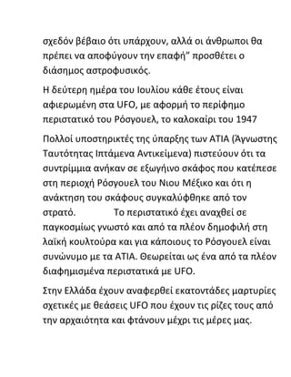 σχεδόν βέβαιο ότι υπάρχουν, αλλά οι άνθρωποι θα
πρέπει να αποφύγουν την επαφή” προσθέτει ο
διάσημος αστροφυσικός.
Η δεύτερη ημέρα του Ιουλίου κάθε έτους είναι
αφιερωμένη στα UFO, με αφορμή το περίφημο
περιστατικό του Ρόσγουελ, το καλοκαίρι του 1947
Πολλοί υποστηρικτές της ύπαρξης των ΑΤΙΑ (Άγνωστης
Ταυτότητας Ιπτάμενα Αντικείμενα) πιστεύουν ότι τα
συντρίμμια ανήκαν σε εξωγήινο σκάφος που κατέπεσε
στη περιοχή Ρόσγουελ του Νιου Μέξικο και ότι η
ανάκτηση του σκάφους συγκαλύφθηκε από τον
στρατό. Το περιστατικό έχει αναχθεί σε
παγκοσμίως γνωστό και από τα πλέον δημοφιλή στη
λαϊκή κουλτούρα και για κάποιους το Ρόσγουελ είναι
συνώνυμο με τα ΑΤΙΑ. Θεωρείται ως ένα από τα πλέον
διαφημισμένα περιστατικά με UFO.
Στην Ελλάδα έχουν αναφερθεί εκατοντάδες μαρτυρίες
σχετικές με θεάσεις UFO που έχουν τις ρίζες τους από
την αρχαιότητα και φτάνουν μέχρι τις μέρες μας.
 