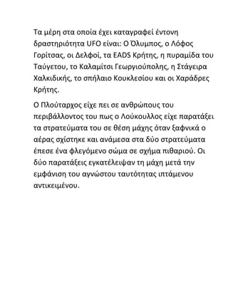 Τα μέρη στα οποία έχει καταγραφεί έντονη
δραστηριότητα UFO είναι: Ο Όλυμπος, ο Λόφος
Γορίτσας, οι Δελφοί, τα EADS Kρήτης, η πυραμίδα του
Ταύγετου, το Καλαμίτσι Γεωργιούπολης, η Στάγειρα
Χαλκιδικής, το σπήλαιο Κουκλεσίου και οι Χαράδρες
Κρήτης.
Ο Πλούταρχος είχε πει σε ανθρώπους του
περιβάλλοντος του πως ο Λούκουλλος είχε παρατάξει
τα στρατεύματα του σε θέση μάχης όταν ξαφνικά ο
αέρας σχίστηκε και ανάμεσα στα δύο στρατεύματα
έπεσε ένα φλεγόμενο σώμα σε σχήμα πιθαριού. Οι
δύο παρατάξεις εγκατέλειψαν τη μάχη μετά την
εμφάνιση του αγνώστου ταυτότητας ιπτάμενου
αντικειμένου.
 
