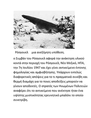 Ρόσγουελ μια ανεξήγητη υπόθεση.
ο Συμβάν του Ρόσγουελ αφορά την ανάκτηση υλικού
κοντά στην περιοχή του Ρόσγουελ, Νέο Μεξικό, ΗΠΑ,
την 7η Ιουλίου 1947 και έχει γίνει αντικείμενο έντονης
φημολογίας και αμφισβήτησης. Υπάρχουν εντελώς
διαφορετικές απόψεις για το τι πραγματικά συνέβη και
θερμή διαμάχη για το ποιες αποδείξεις μπορούν να
γίνουν αποδεκτές. Ο στρατός των Ηνωμένων Πολιτειών
αναφέρει ότι το αντικείμενο που ανέκτησε ήταν ένα
υψίστης μυστικότητας ερευνητικό μπαλόνι το οποίο
συνετρίβη.
 