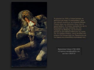Φρανσίσκο Γκόγια 1746-1828
«Ο Κρόνος καταβροχθίζει τον
γιο του» 1819-23
Το χειμώνα του 1819, ο Γκόγια ξεκίνησε να
φιλοτεχν...