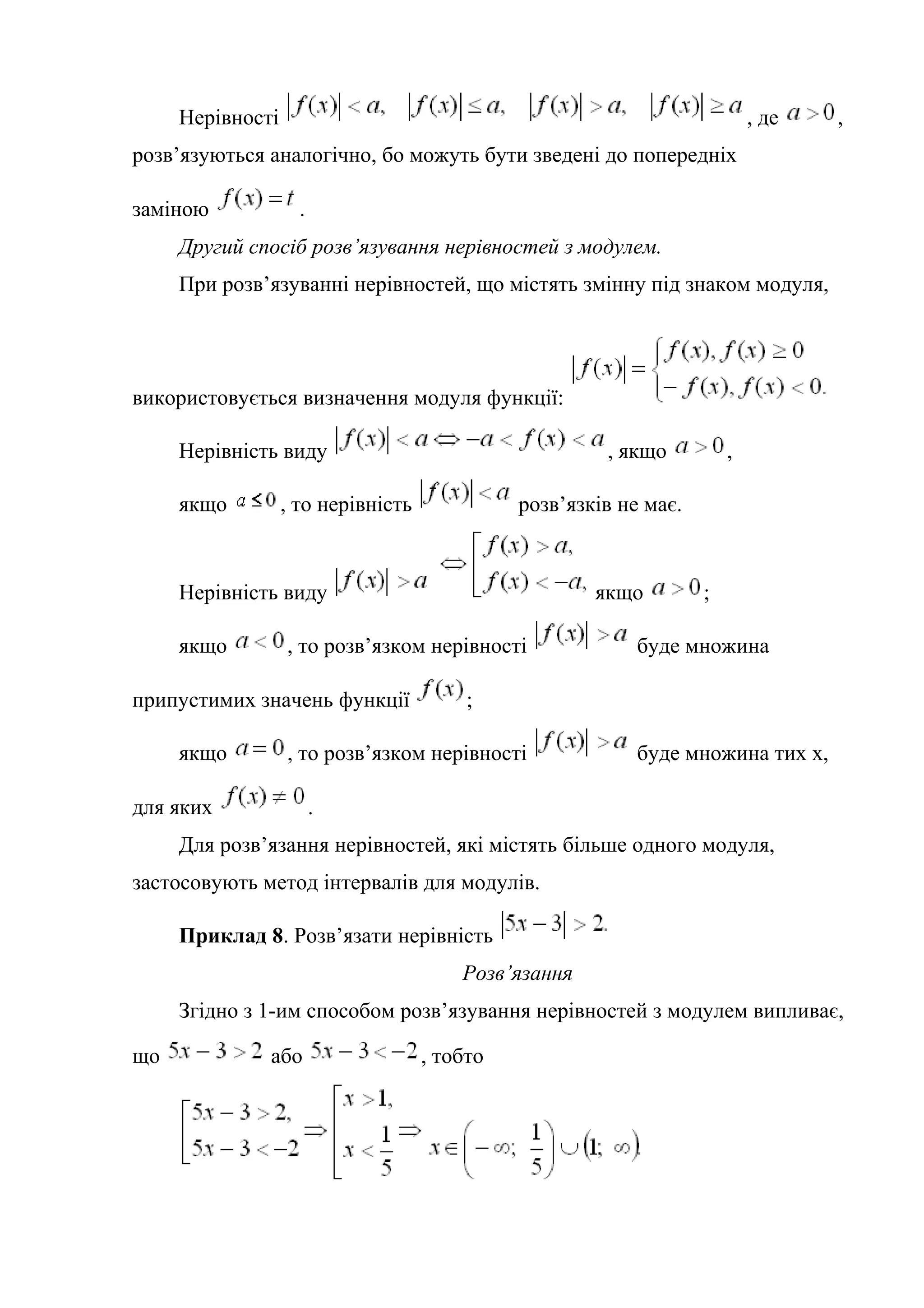 Нерівності , де ,
розв’язуються аналогічно, бо можуть бути зведені до попередніх
заміною .
Другий спосіб розв’язування нерівностей з модулем.
При розв’язуванні нерівностей, що містять змінну під знаком модуля,
використовується визначення модуля функції:
Нерівність виду , якщо ,
якщо , то нерівність розв’язків не має.
Нерівність виду якщо ;
якщо , то розв’язком нерівності буде множина
припустимих значень функції ;
якщо , то розв’язком нерівності буде множина тих х,
для яких .
Для розв’язання нерівностей, які містять більше одного модуля,
застосовують метод інтервалів для модулів.
Приклад 8. Розв’язати нерівність
Розв’язання
Згідно з 1-им способом розв’язування нерівностей з модулем випливає,
що або , тобто
 