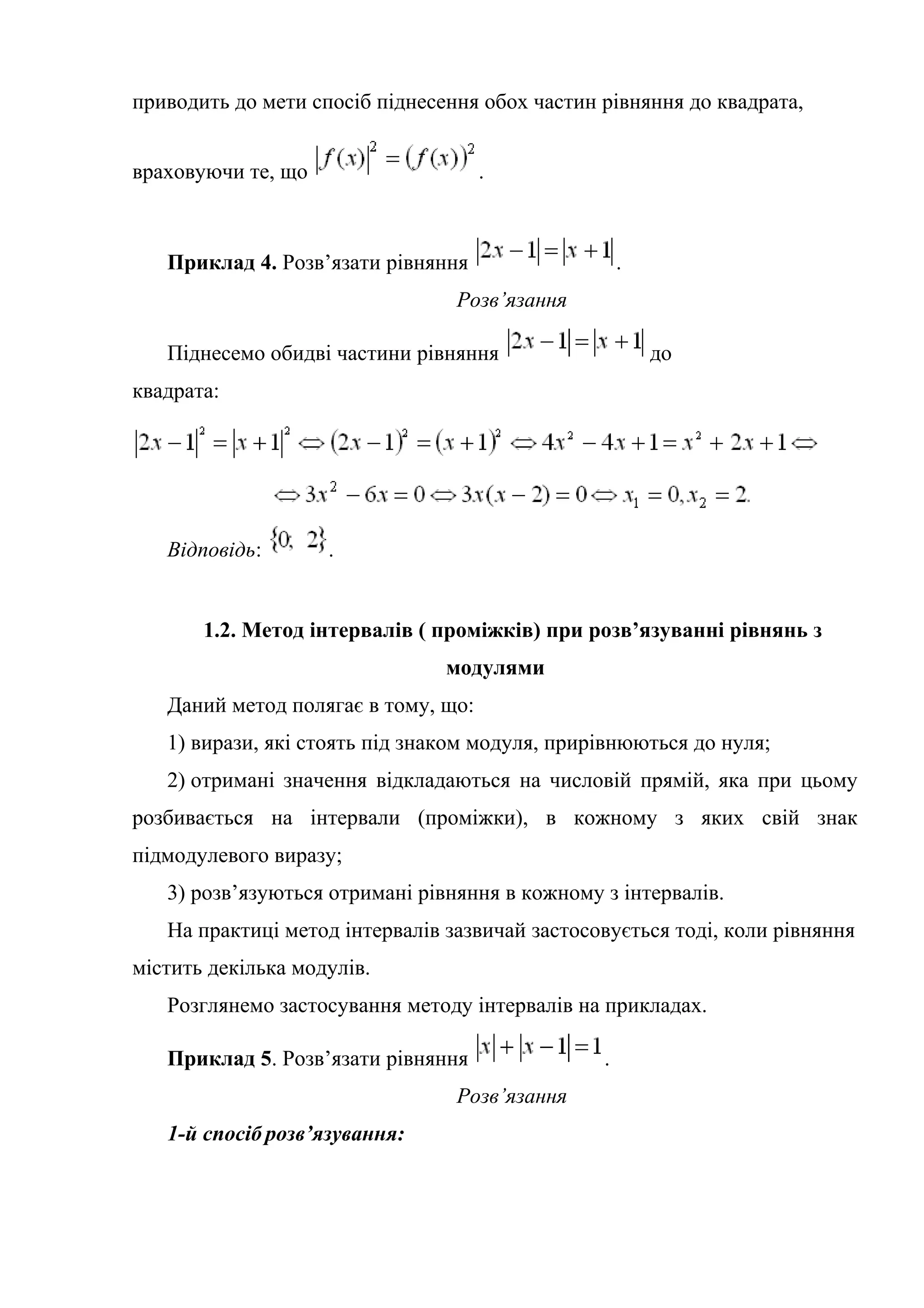 приводить до мети спосіб піднесення обох частин рівняння до квадрата,
враховуючи те, що .
Приклад 4. Розв’язати рівняння .
Розв’язання
Піднесемо обидві частини рівняння до
квадрата:
Відповідь: .
1.2. Метод інтервалів ( проміжків) при розв’язуванні рівнянь з
модулями
Даний метод полягає в тому, що:
1) вирази, які стоять під знаком модуля, прирівнюються до нуля;
2) отримані значення відкладаються на числовій прямій, яка при цьому
розбивається на інтервали (проміжки), в кожному з яких свій знак
підмодулевого виразу;
3) розв’язуються отримані рівняння в кожному з інтервалів.
На практиці метод інтервалів зазвичай застосовується тоді, коли рівняння
містить декілька модулів.
Розглянемо застосування методу інтервалів на прикладах.
Приклад 5. Розв’язати рівняння .
Розв’язання
1-й спосіб розв’язування:
 