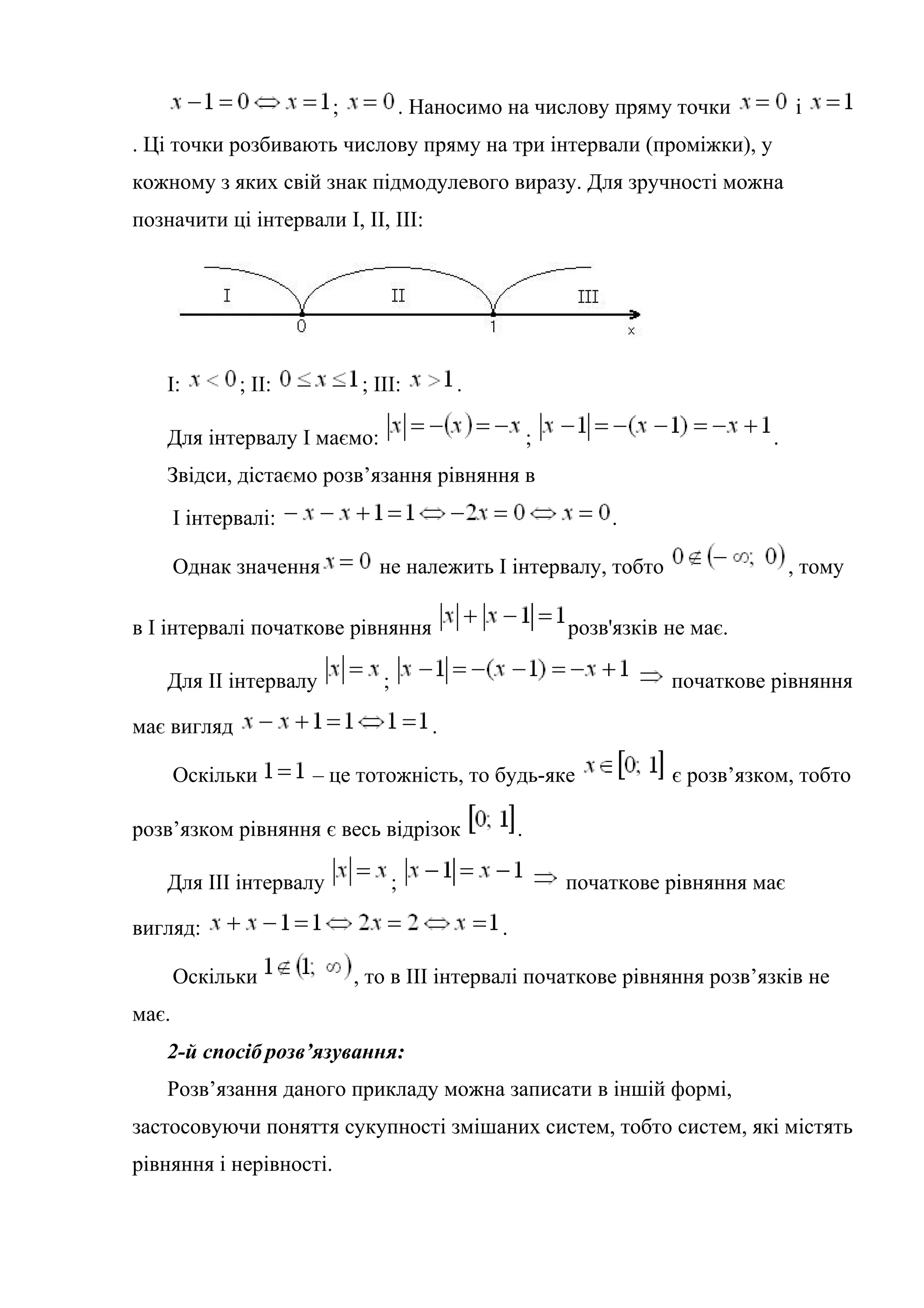 ; . Наносимо на числову пряму точки і
. Ці точки розбивають числову пряму на три інтервали (проміжки), у
кожному з яких свій знак підмодулевого виразу. Для зручності можна
позначити ці інтервали І, ІІ, ІІІ:
І: ; ІІ: ; ІІІ: .
Для інтервалу І маємо: ; .
Звідси, дістаємо розв’язання рівняння в
І інтервалі: .
Однак значення не належить І інтервалу, тобто , тому
в І інтервалі початкове рівняння розв'язків не має.
Для ІІ інтервалу ; початкове рівняння
має вигляд .
Оскільки – це тотожність, то будь-яке є розв’язком, тобто
розв’язком рівняння є весь відрізок .
Для ІІІ інтервалу ; початкове рівняння має
вигляд: .
Оскільки , то в ІІІ інтервалі початкове рівняння розв’язків не
має.
2-й спосіб розв’язування:
Розв’язання даного прикладу можна записати в іншій формі,
застосовуючи поняття сукупності змішаних систем, тобто систем, які містять
рівняння і нерівності.
 