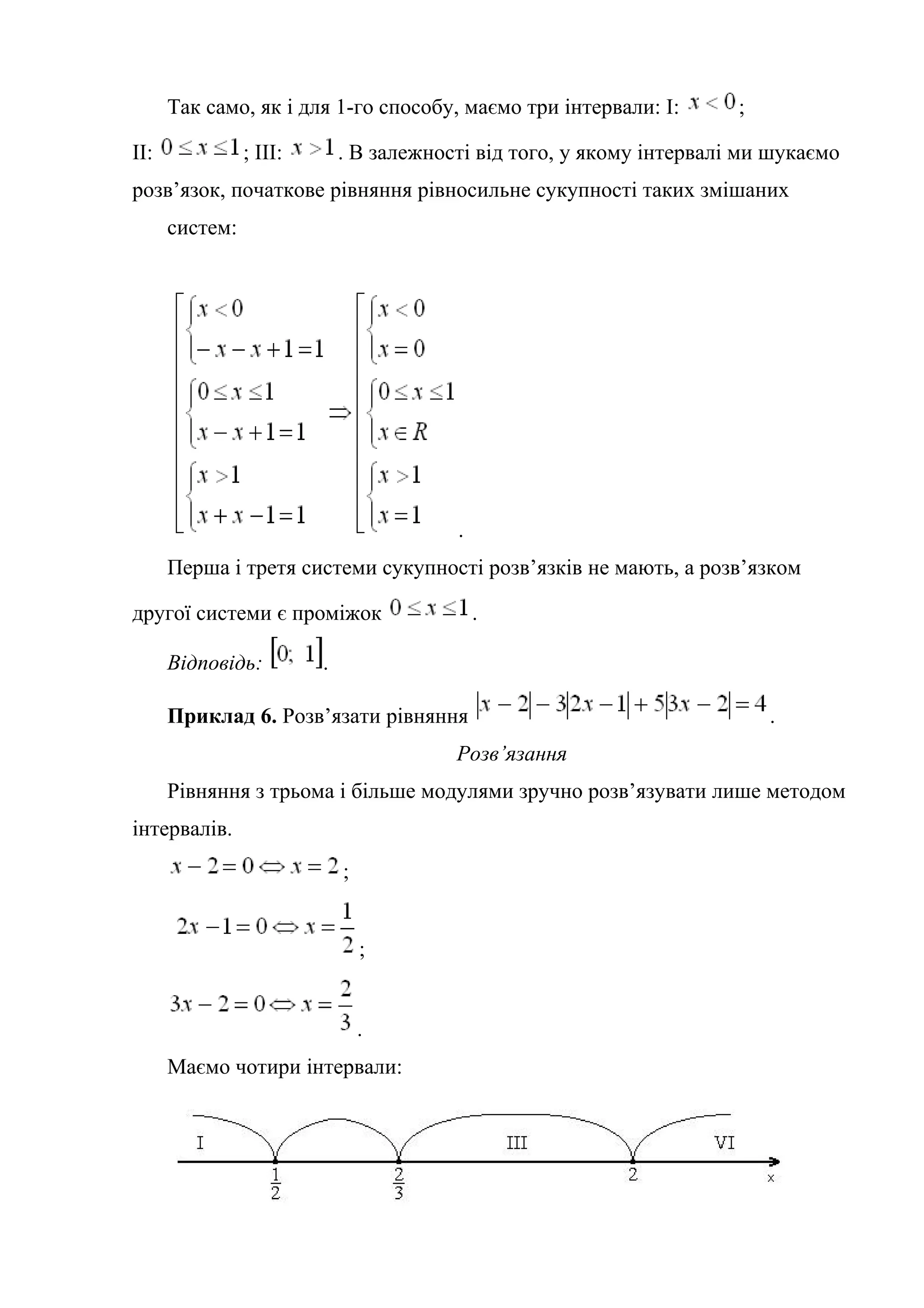 Так само, як і для 1-го способу, маємо три інтервали: І: ;
ІІ: ; ІІІ: . В залежності від того, у якому інтервалі ми шукаємо
розв’язок, початкове рівняння рівносильне сукупності таких змішаних
систем:
.
Перша і третя системи сукупності розв’язків не мають, а розв’язком
другої системи є проміжок .
Відповідь: .
Приклад 6. Розв’язати рівняння .
Розв’язання
Рівняння з трьома і більше модулями зручно розв’язувати лише методом
інтервалів.
;
;
.
Маємо чотири інтервали:
 