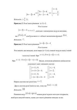 Відповідь: {- 3
2
2}.
Приклад 2. Розв’язати рівняння |x+3|=-2.
Розв’язання
, оскільки з визначення модуля випливає,
що для будь-якого х з області визначення функції .
Відповідь: .
Приклад 3. Розв’язати рівняння .
Розв’язання
Розглянемо два випадки, коли вираз (х+1) під знаком модуля невід’ємний
і коли від’ємний. При
При Звідси, початкове рівняння еквівалентне
сукупності двох змішаних систем:
Перша система має розв’язок .
Друга система розв’язків не має, тому що
Відповідь:
Рівняння виду можна розв’язувати методом інтервалів,
який розглянутий нижче, однак для такого рівняння швидше за все
 