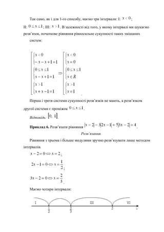 Так само, як і для 1-го способу, маємо три інтервали: І: ;
ІІ: ; ІІІ: . В залежності від того, у якому інтервалі ми шукаємо
розв’язок, початкове рівняння рівносильне сукупності таких змішаних
систем:
.
Перша і третя системи сукупності розв’язків не мають, а розв’язком
другої системи є проміжок .
Відповідь: .
Приклад 6. Розв’язати рівняння .
Розв’язання
Рівняння з трьома і більше модулями зручно розв’язувати лише методом
інтервалів.
;
;
.
Маємо чотири інтервали:
 
