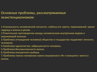 Основные проблемы, рассматриваемые
экзистенциализмом:
1.Уникальность человеческой личности, глубина его чувств, переживаний, тревог
надежд и жизни в целом.
2.Разительное противоречие между человеческим внутренним миром и
окружающей жизнью.
3.Проблема отчуждения человека( общество и государство подавляют личность
человека).
4.Проблема одиночества, заброшенности человека.
5.Проблема бессмысленности жизни.
6.Проблема внутреннего выбора.
7.Проблема поиска человеком своего внутреннего «Я» и внешнего -место в
жизни.
 
