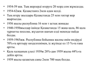 • 1954-59 жж. Тың жерлерді игеруге 20 млрд сом жұмсалды.
• 1954-62жж. Қазақстанға 2млн адам келді.
• Тың игеру жылдары Қазақстанда 25 млн гектар жер
жыртылды.
• 1956 жылы республика 16 млн т астық жинады
• 1940-1950жылдар ішінде Қазақстанда 15 жаңа қала, 86 қала
тұрпатты поселке, жүздеген шағын елді мекенде пайда
болды.
• 1959-1965жж. Республика бойынша жалпы өнім өндіруді
70%-ға арттыру көзделгенімен, іс жүзінде ол 15 %-ға ғана
артты.
• Қала халқының үлесі 1939ж 28%-дан 1959 жылы 44%-ға
дейін артты.
• 1959 жылы қазақтың саны 2млн 700 мың болды.
 
