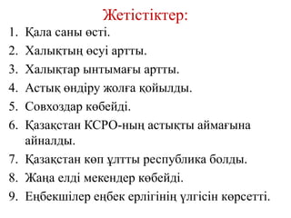Жетістіктер:
1. Қала саны өсті.
2. Халықтың өсуі артты.
3. Халықтар ынтымағы артты.
4. Астық өндіру жолға қойылды.
5. Совхоздар көбейді.
6. Қазақстан КСРО-ның астықты аймағына
айналды.
7. Қазақстан көп ұлтты республика болды.
8. Жаңа елді мекендер көбейді.
9. Еңбекшілер еңбек ерлігінің үлгісін көрсетті.
 