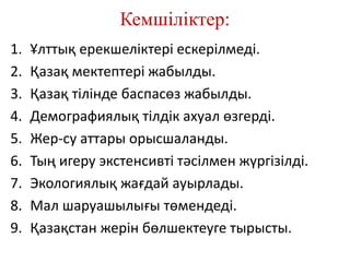 Кемшіліктер:
1. Ұлттық ерекшеліктері ескерілмеді.
2. Қазақ мектептері жабылды.
3. Қазақ тілінде баспасөз жабылды.
4. Демографиялық тілдік ахуал өзгерді.
5. Жер-су аттары орысшаланды.
6. Тың игеру экстенсивті тәсілмен жүргізілді.
7. Экологиялық жағдай ауырлады.
8. Мал шаруашылығы төмендеді.
9. Қазақстан жерін бөлшектеуге тырысты.
 