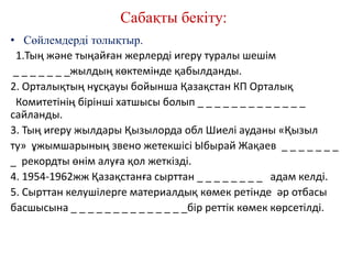 Сабақты бекіту:
• Сөйлемдерді толықтыр.
1.Тың және тыңайған жерлерді игеру туралы шешім
_ _ _ _ _ _ _жылдың көктемінде қабылданды.
2. Орталықтың нұсқауы бойынша Қазақстан КП Орталық
Комитетінің бірінші хатшысы болып _ _ _ _ _ _ _ _ _ _ _ _ _
сайланды.
3. Тың игеру жылдары Қызылорда обл Шиелі ауданы «Қызыл
ту» ұжымшарының звено жетекшісі Ыбырай Жақаев _ _ _ _ _ _ _
_ рекордты өнім алуға қол жеткізді.
4. 1954-1962жж Қазақстанға сырттан _ _ _ _ _ _ _ _ адам келді.
5. Сырттан келушілерге материалдық көмек ретінде әр отбасы
басшысына _ _ _ _ _ _ _ _ _ _ _ _ _ _бір реттік көмек көрсетілді.
 
